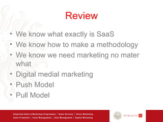 Review
• We know what exactly is SaaS
• We know how to make a methodology
• We know we need marketing no mater
  what
• Digital medial marketing
• Push Model
• Pull Model
 