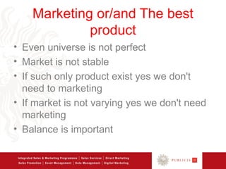 Marketing or/and The best
             product
• Even universe is not perfect
• Market is not stable
• If such only product exist yes we don't
  need to marketing
• If market is not varying yes we don't need
  marketing
• Balance is important
 
