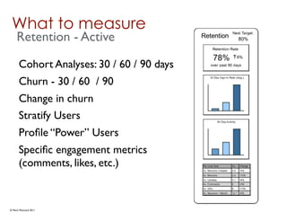 What to measure
     Retention - Active
      Cohort Analyses: 30 / 60 / 90 days
      Churn - 30 / 60 / 90
      Change in churn
      Stratify Users
      Proﬁle “Power” Users
      Speciﬁc engagement metrics
      (comments, likes, etc.)


© Mark MacLeod 2011
 