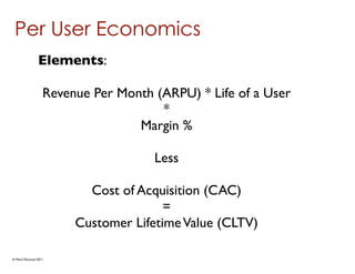 Per User Economics
               Elements:

                  Revenue Per Month (ARPU) * Life of a User
                                     *
                                 Margin %

                                    Less

                         Cost of Acquisition (CAC)
                                      =
                       Customer Lifetime Value (CLTV)

© Mark MacLeod 2011
 