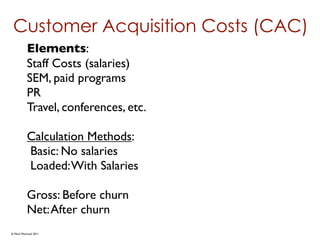 Customer Acquisition Costs (CAC)
          Elements:
          Staff Costs (salaries)
          SEM, paid programs
          PR
          Travel, conferences, etc.

          Calculation Methods:
          Basic: No salaries
          Loaded: With Salaries

          Gross: Before churn
          Net: After churn
© Mark MacLeod 2011
 