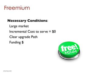 Freemium

        Necessary Conditions:
         Large market
         Incremental Cost to serve = $0
         Clear upgrade Path
         Funding $




© Mark MacLeod 2011
 