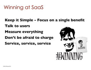 Winning at SaaS

   Keep it Simple - Focus on a single beneﬁt
   Talk to users
   Measure everything
   Don’t be afraid to charge
   Service, service, service




© Mark MacLeod 2011
 