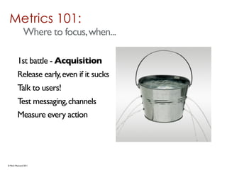 Metrics 101:
              Where to focus, when...

         1st battle - Acquisition
         Release early, even if it sucks
         Talk to users!
         Test messaging, channels
         Measure every action




© Mark MacLeod 2011
 