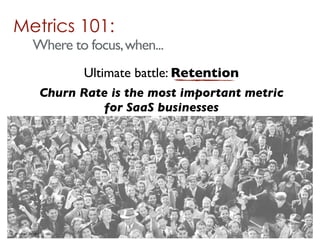 Metrics 101:
              Where to focus, when...
                             Ultimate battle: Retention
                      Churn Rate is the most important metric
                               for SaaS businesses




© Mark MacLeod 2011
 