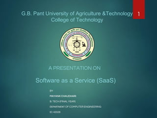 G.B. Pant University of Agriculture &Technology
College of Technology
A PRESENTATION ON
Software as a Service (SaaS)
BY
MAYANK CHAUDHARI
B. TECH (FINAL YEAR)
DEPARTMENT OF COMPUTER ENGINEERING
ID: 42026
1
 