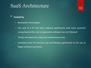SaaS Architecture
• Fueled by
➢ Bandwidth technologies
➢ The cost of a PC has been reduced significantly with more powerful
computing but the cost of application software has not followed
➢ Timely and expensive setup and maintenance costs
➢ Licensing issues for business are contributing significantly to the use of
illegal software and piracy.
10
 