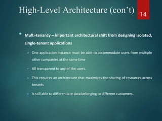 High-Level Architecture (con’t)
• Multi-tenancy – important architectural shift from designing isolated,
single-tenant applications
➢ One application instance must be able to accommodate users from multiple
other companies at the same time
➢ All transparent to any of the users.
➢ This requires an architecture that maximizes the sharing of resources across
tenants
➢ is still able to differentiate data belonging to different customers.
14
 