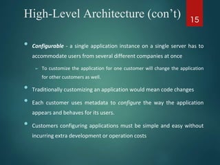 High-Level Architecture (con’t)
• Configurable - a single application instance on a single server has to
accommodate users from several different companies at once
➢ To customize the application for one customer will change the application
for other customers as well.
• Traditionally customizing an application would mean code changes
• Each customer uses metadata to configure the way the application
appears and behaves for its users.
• Customers configuring applications must be simple and easy without
incurring extra development or operation costs
15
 