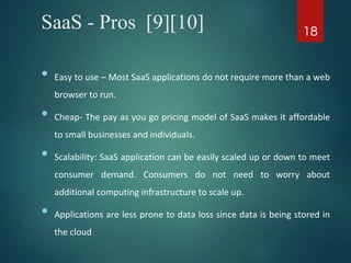 SaaS - Pros [9][10]
• Easy to use – Most SaaS applications do not require more than a web
browser to run.
• Cheap- The pay as you go pricing model of SaaS makes it affordable
to small businesses and individuals.
• Scalability: SaaS application can be easily scaled up or down to meet
consumer demand. Consumers do not need to worry about
additional computing infrastructure to scale up.
• Applications are less prone to data loss since data is being stored in
the cloud
18
 