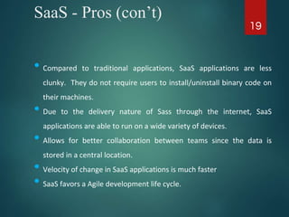 SaaS - Pros (con’t)
• Compared to traditional applications, SaaS applications are less
clunky. They do not require users to install/uninstall binary code on
their machines.
• Due to the delivery nature of Sass through the internet, SaaS
applications are able to run on a wide variety of devices.
• Allows for better collaboration between teams since the data is
stored in a central location.
• Velocity of change in SaaS applications is much faster
• SaaS favors a Agile development life cycle.
19
 