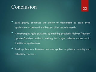 Conclusion
• SaaS greatly enhances the ability of developers to scale their
application on demand and better suite customer needs.
• It encourages Agile practices by enabling providers deliver frequent
updates/patches without waiting for major release cycles as in
traditional applications.
• SaaS applications however are susceptible to privacy, security and
reliability concerns.
22
 