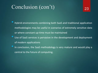 Conclusion (con’t)
• Hybrid environments combining both SaaS and traditional application
methodologies may be useful in scenarios of extremely sensitive data
or where constant up-time must be maintained
• Use of SaaS services is pervasive in the development and deployment
of modern applications
• In conclusion, the SaaS methodology is very mature and would play a
central to the future of computing.
23
 