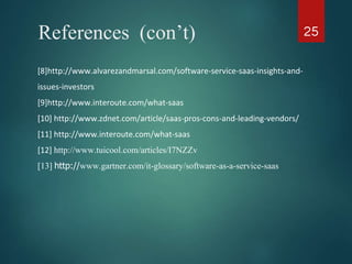 References (con’t) 25
[8]http://www.alvarezandmarsal.com/software-service-saas-insights-and-
issues-investors
[9]http://www.interoute.com/what-saas
[10] http://www.zdnet.com/article/saas-pros-cons-and-leading-vendors/
[11] http://www.interoute.com/what-saas
[12] http://www.tuicool.com/articles/I7NZZv
[13] http://www.gartner.com/it-glossary/software-as-a-service-saas
 