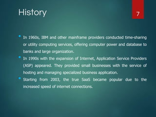 History
• In 1960s, IBM and other mainframe providers conducted time-sharing
or utility computing services, offering computer power and database to
banks and large organization.
• In 1990s with the expansion of Internet, Application Service Providers
(ASP) appeared. They provided small businesses with the service of
hosting and managing specialized business application.
• Starting from 2003, the true SaaS became popular due to the
increased speed of internet connections.
7
 
