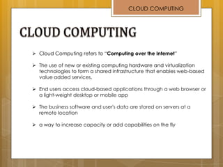  Cloud Computing refers to “Computing over the Internet”
 The use of new or existing computing hardware and virtualization
technologies to form a shared infrastructure that enables web-based
value added services.
 End users access cloud-based applications through a web browser or
a light-weight desktop or mobile app
 The business software and user's data are stored on servers at a
remote location
 a way to increase capacity or add capabilities on the fly
CLOUD COMPUTING
 