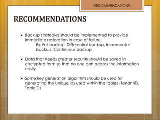 RECOMMENDATIONS
 Backup strategies should be implemented to provide
immediate restoration in case of failure.
Ex: Full backup, Differential backup, Incremental
backup, Continuous backup
 Data that needs greater security should be saved in
encrypted form so that no one can access the information
easily
 Some key generation algorithm should be used for
generating the unique ids used within the tables (TenantID,
TableID)
 