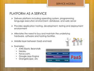 SERVICE MODELS
 Delivers platform including operating system, programming
language execution environment, database, and web server
 Provides application hosting, development, testing and deployment
environment
 Alleviates the need to buy and maintain the underlying
hardware, software and hosting facilities
 Middle layer between SaaS and IaaS
 Examples:
• AWS Elastic Beanstalk
• Heroku
• Force.com,
• Google App Engine
• OrangeScape, etc
 