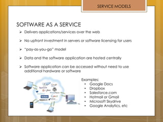 SERVICE MODELS
 Delivers applications/services over the web
 No upfront investment in servers or software licensing for users
 “pay-as-you-go” model
 Data and the software application are hosted centrally
 Software application can be accessed without need to use
additional hardware or software
 Examples:
• Google Docs
• Dropbox
• Salesforce.com
• Hotmail or Gmail
• Microsoft Skydrive
• Google Analytics, etc
 