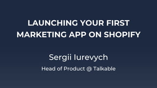 LAUNCHING YOUR FIRST
MARKETING APP ON SHOPIFY
Sergii Iurevych
Head of Product @ Talkable
 
