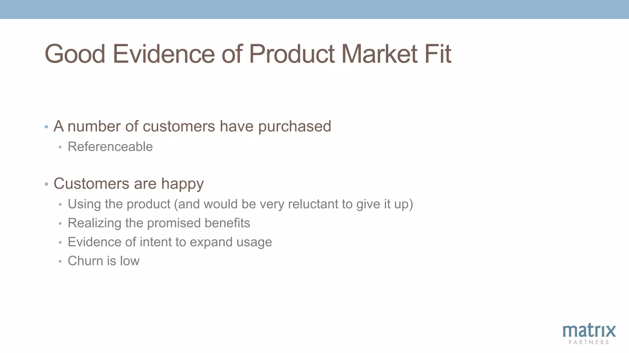 Good Evidence of Product Market Fit
• A number of customers have purchased
• Referenceable
• Customers are happy
• Using the product (and would be very reluctant to give it up)
• Realizing the promised benefits
• Evidence of intent to expand usage
• Churn is low
 