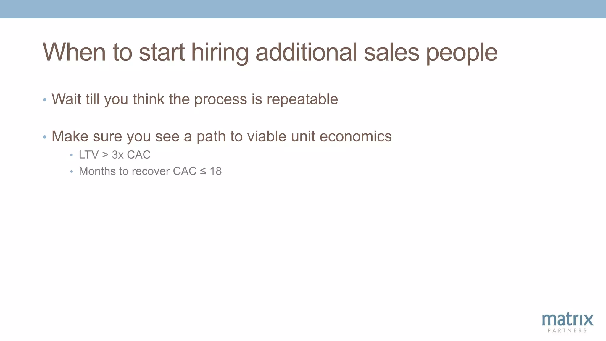 When to start hiring additional sales people
• Wait till you think the process is repeatable
• Make sure you see a path to viable unit economics
• LTV > 3x CAC
• Months to recover CAC ≤ 18
 