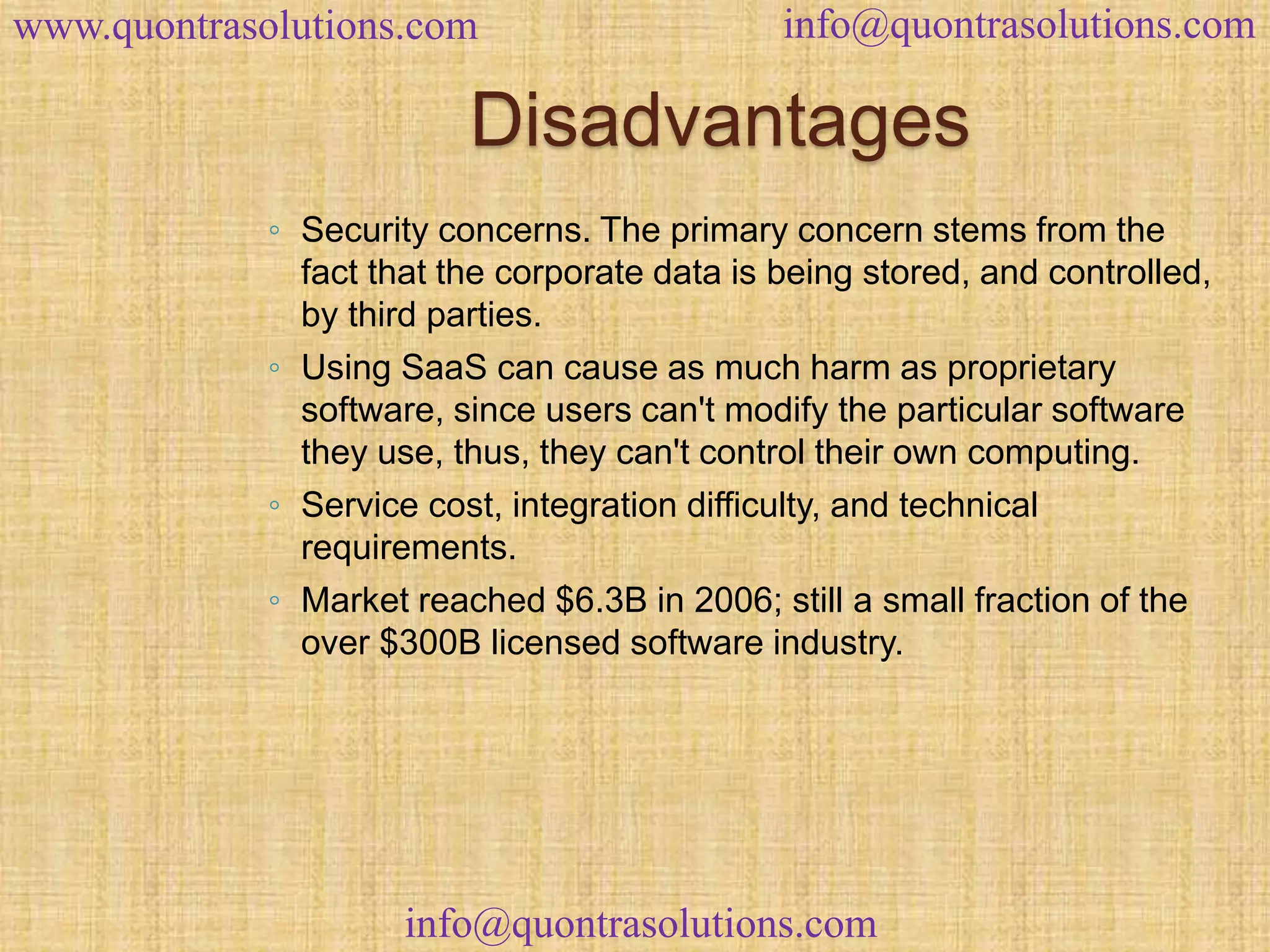 www.quontrasolutions.com info@quontrasolutions.com 
Disadvantages 
◦ Security concerns. The primary concern stems from the 
fact that the corporate data is being stored, and controlled, 
by third parties. 
◦ Using SaaS can cause as much harm as proprietary 
software, since users can't modify the particular software 
they use, thus, they can't control their own computing. 
◦ Service cost, integration difficulty, and technical 
requirements. 
◦ Market reached $6.3B in 2006; still a small fraction of the 
over $300B licensed software industry. 
info@quontrasolutions.com 
 