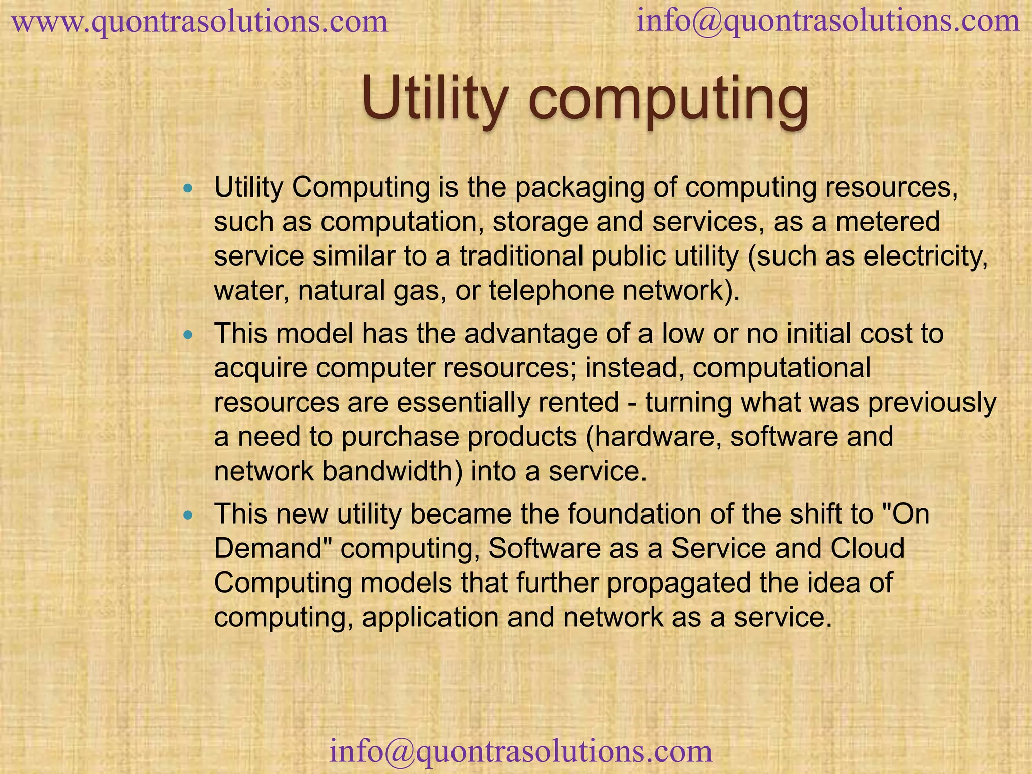 www.quontrasolutions.com info@quontrasolutions.com 
Utility computing 
 Utility Computing is the packaging of computing resources, 
such as computation, storage and services, as a metered 
service similar to a traditional public utility (such as electricity, 
water, natural gas, or telephone network). 
 This model has the advantage of a low or no initial cost to 
acquire computer resources; instead, computational 
resources are essentially rented - turning what was previously 
a need to purchase products (hardware, software and 
network bandwidth) into a service. 
 This new utility became the foundation of the shift to "On 
Demand" computing, Software as a Service and Cloud 
Computing models that further propagated the idea of 
computing, application and network as a service. 
info@quontrasolutions.com 
 