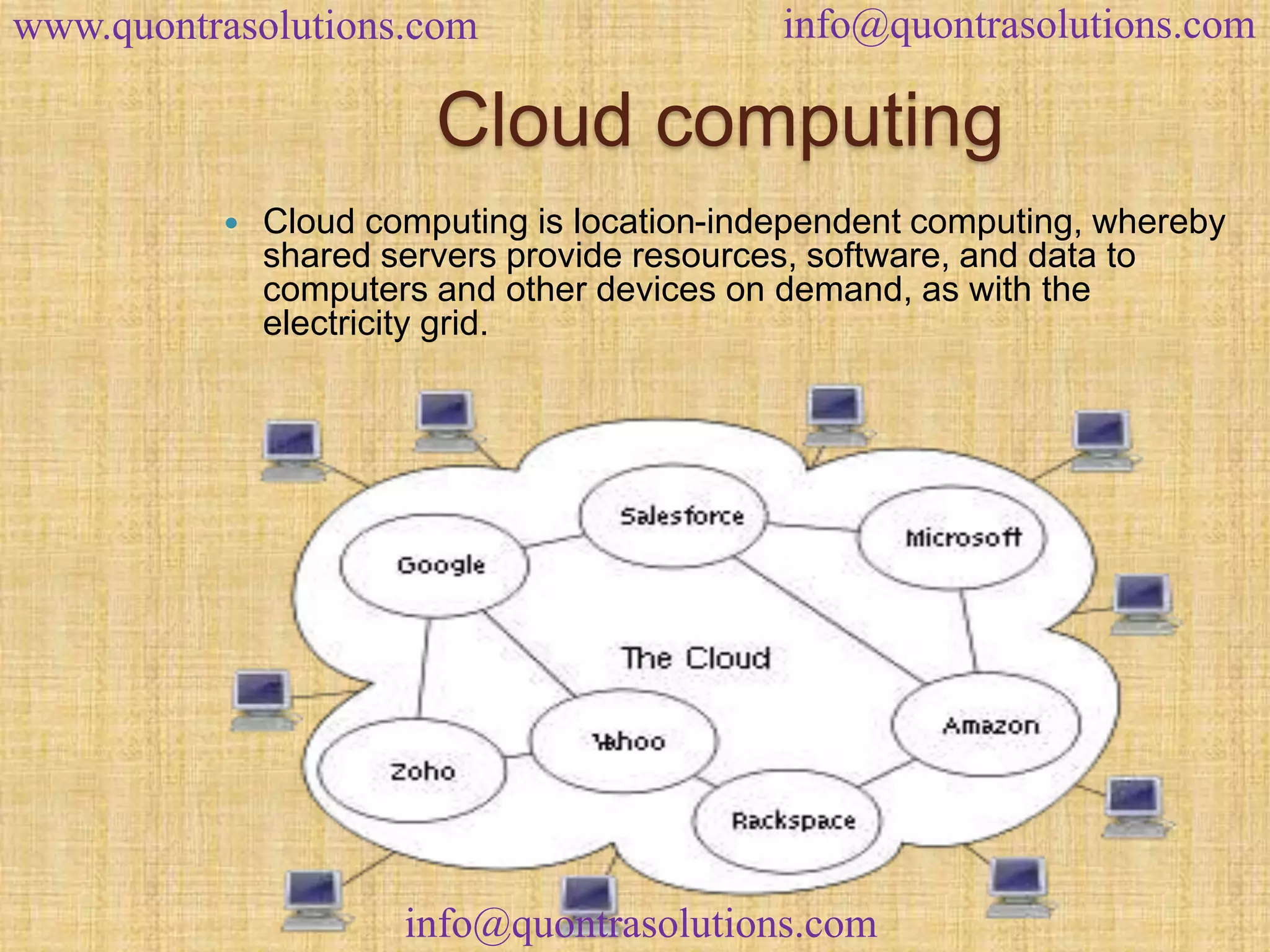 www.quontrasolutions.com info@quontrasolutions.com 
Cloud computing 
 Cloud computing is location-independent computing, whereby 
shared servers provide resources, software, and data to 
computers and other devices on demand, as with the 
electricity grid. 
info@quontrasolutions.com 
 