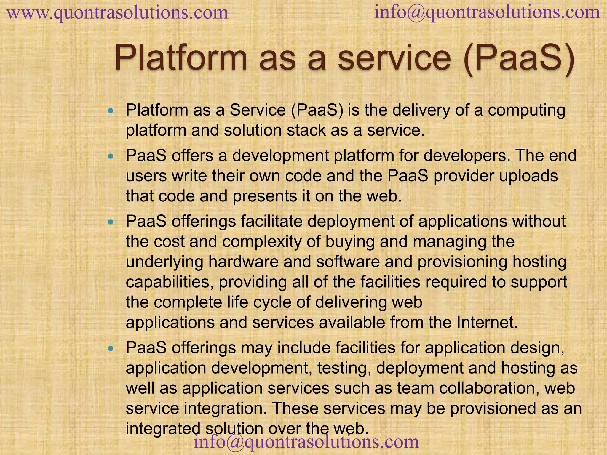 www.quontrasolutions.com info@quontrasolutions.com 
Platform as a service (PaaS) 
 Platform as a Service (PaaS) is the delivery of a computing 
platform and solution stack as a service. 
 PaaS offers a development platform for developers. The end 
users write their own code and the PaaS provider uploads 
that code and presents it on the web. 
 PaaS offerings facilitate deployment of applications without 
the cost and complexity of buying and managing the 
underlying hardware and software and provisioning hosting 
capabilities, providing all of the facilities required to support 
the complete life cycle of delivering web 
applications and services available from the Internet. 
 PaaS offerings may include facilities for application design, 
application development, testing, deployment and hosting as 
well as application services such as team collaboration, web 
service integration. These services may be provisioned as an 
integrated solution over the web. 
info@quontrasolutions.com 
 