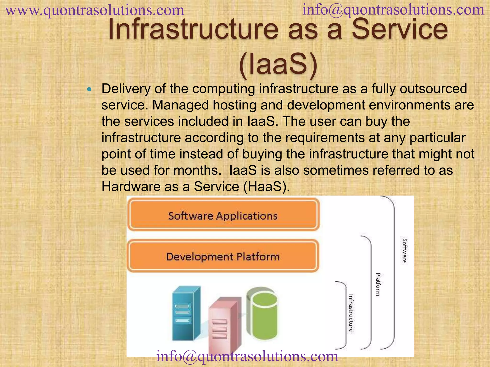 www.quontrasolutions.com info@quontrasolutions.com 
Infrastructure as a Service 
(IaaS) 
 Delivery of the computing infrastructure as a fully outsourced 
service. Managed hosting and development environments are 
the services included in IaaS. The user can buy the 
infrastructure according to the requirements at any particular 
point of time instead of buying the infrastructure that might not 
be used for months. IaaS is also sometimes referred to as 
Hardware as a Service (HaaS). 
info@quontrasolutions.com 
 