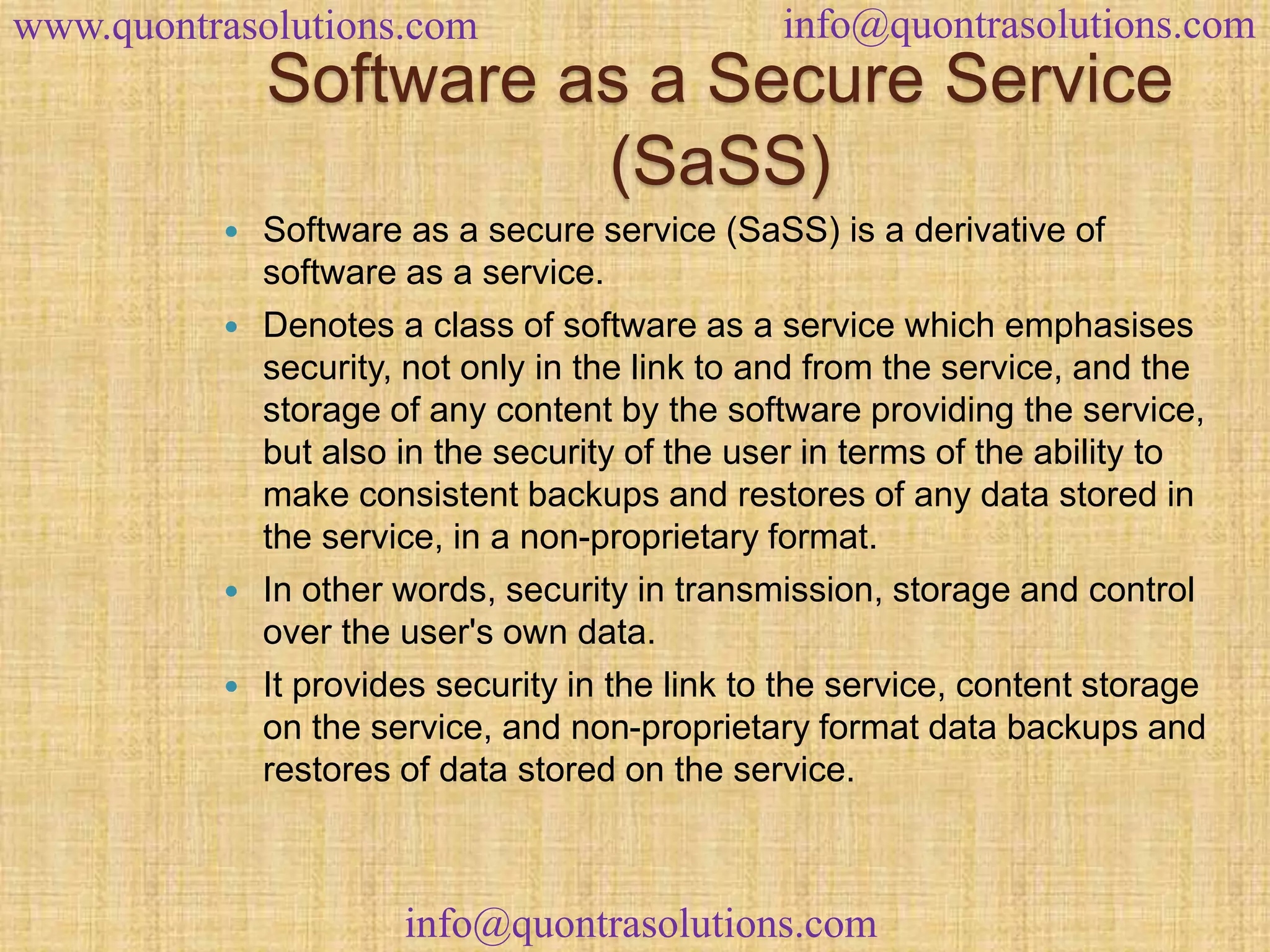 www.quontrasolutions.com info@quontrasolutions.com 
Software as a Secure Service 
(SaSS) 
 Software as a secure service (SaSS) is a derivative of 
software as a service. 
 Denotes a class of software as a service which emphasises 
security, not only in the link to and from the service, and the 
storage of any content by the software providing the service, 
but also in the security of the user in terms of the ability to 
make consistent backups and restores of any data stored in 
the service, in a non-proprietary format. 
 In other words, security in transmission, storage and control 
over the user's own data. 
 It provides security in the link to the service, content storage 
on the service, and non-proprietary format data backups and 
restores of data stored on the service. 
info@quontrasolutions.com 
 