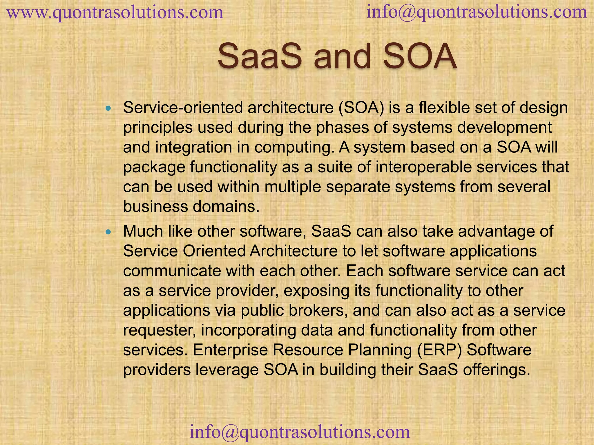 www.quontrasolutions.com info@quontrasolutions.com 
SaaS and SOA 
 Service-oriented architecture (SOA) is a flexible set of design 
principles used during the phases of systems development 
and integration in computing. A system based on a SOA will 
package functionality as a suite of interoperable services that 
can be used within multiple separate systems from several 
business domains. 
 Much like other software, SaaS can also take advantage of 
Service Oriented Architecture to let software applications 
communicate with each other. Each software service can act 
as a service provider, exposing its functionality to other 
applications via public brokers, and can also act as a service 
requester, incorporating data and functionality from other 
services. Enterprise Resource Planning (ERP) Software 
providers leverage SOA in building their SaaS offerings. 
info@quontrasolutions.com 
 