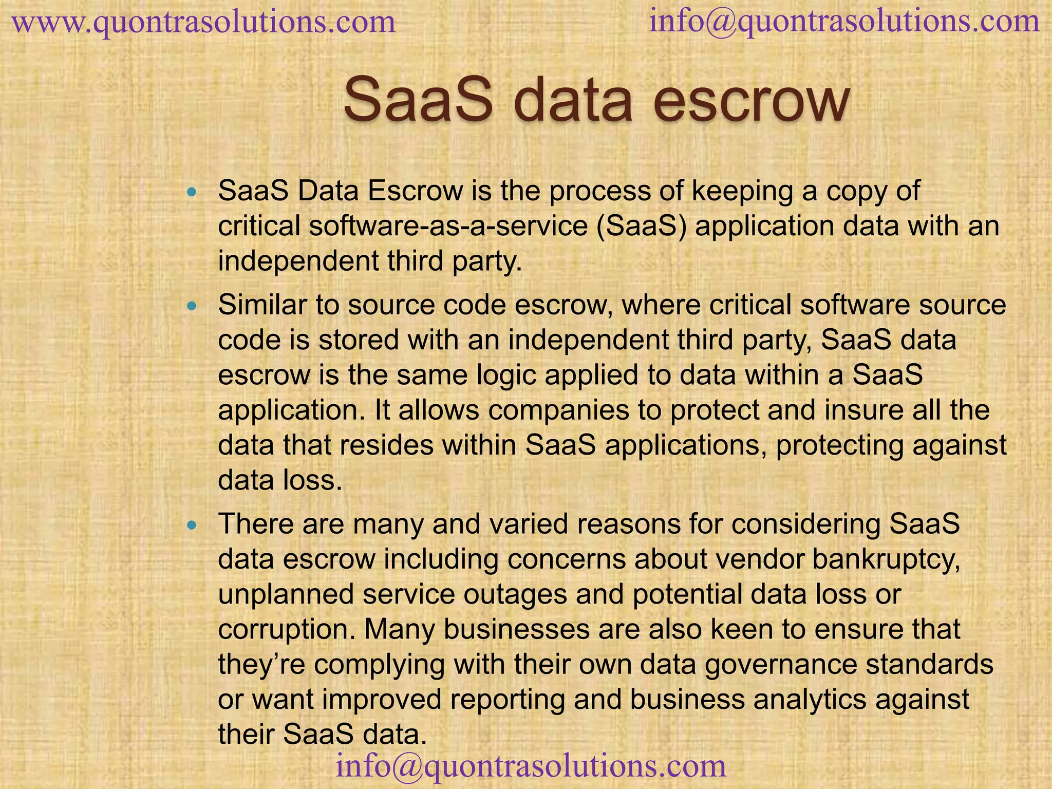 www.quontrasolutions.com info@quontrasolutions.com 
SaaS data escrow 
 SaaS Data Escrow is the process of keeping a copy of 
critical software-as-a-service (SaaS) application data with an 
independent third party. 
 Similar to source code escrow, where critical software source 
code is stored with an independent third party, SaaS data 
escrow is the same logic applied to data within a SaaS 
application. It allows companies to protect and insure all the 
data that resides within SaaS applications, protecting against 
data loss. 
 There are many and varied reasons for considering SaaS 
data escrow including concerns about vendor bankruptcy, 
unplanned service outages and potential data loss or 
corruption. Many businesses are also keen to ensure that 
they’re complying with their own data governance standards 
or want improved reporting and business analytics against 
their SaaS data. 
info@quontrasolutions.com 
 