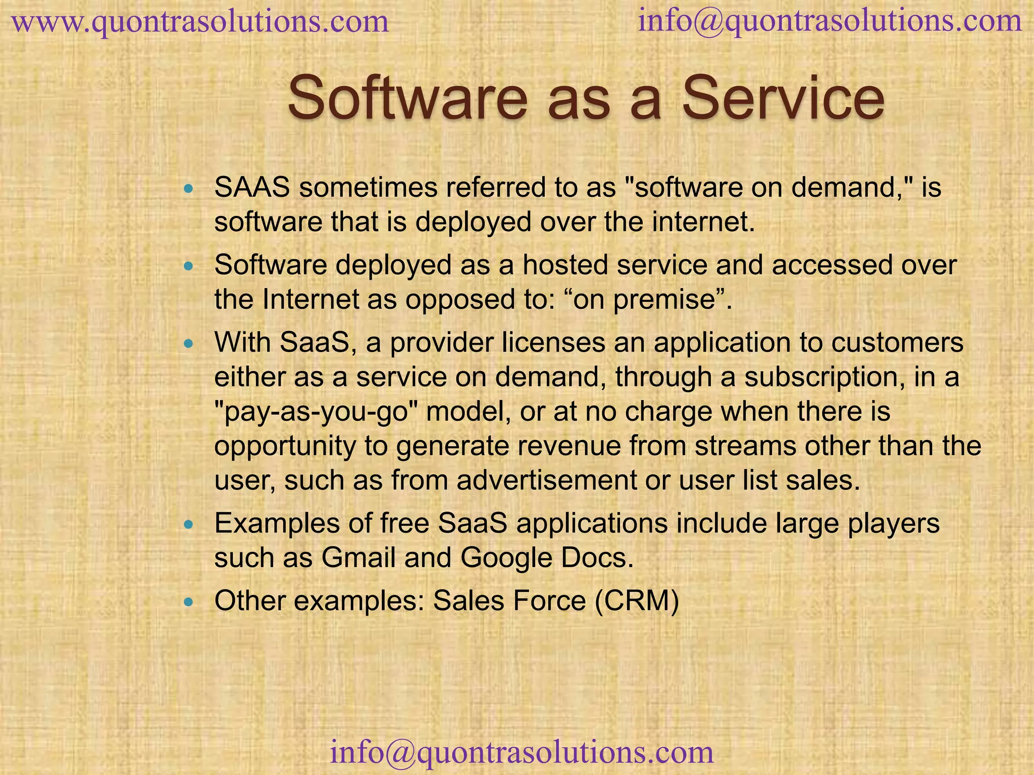 www.quontrasolutions.com info@quontrasolutions.com 
Software as a Service 
 SAAS sometimes referred to as "software on demand," is 
software that is deployed over the internet. 
 Software deployed as a hosted service and accessed over 
the Internet as opposed to: “on premise”. 
 With SaaS, a provider licenses an application to customers 
either as a service on demand, through a subscription, in a 
"pay-as-you-go" model, or at no charge when there is 
opportunity to generate revenue from streams other than the 
user, such as from advertisement or user list sales. 
 Examples of free SaaS applications include large players 
such as Gmail and Google Docs. 
 Other examples: Sales Force (CRM) 
info@quontrasolutions.com 
 