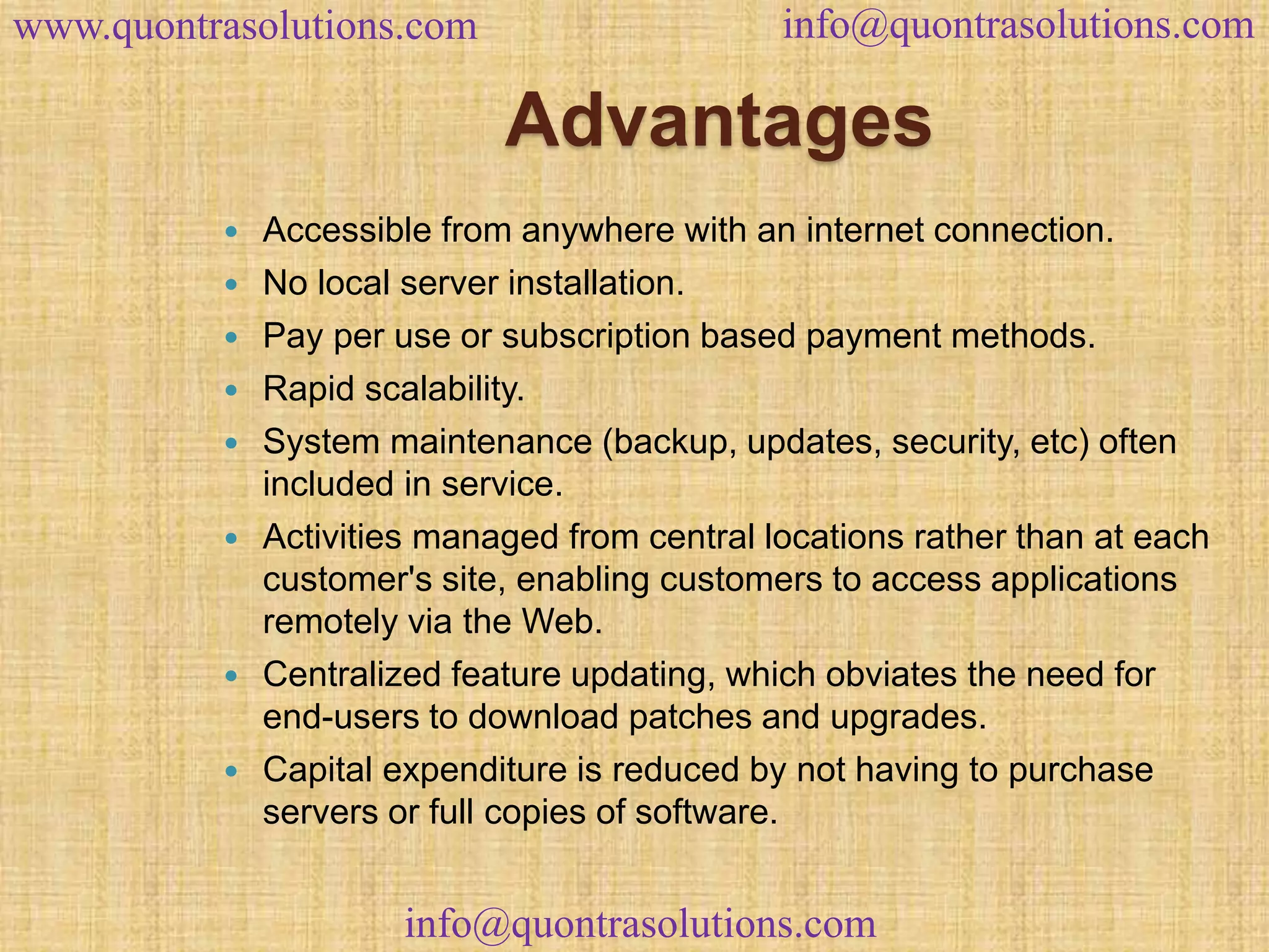 www.quontrasolutions.com info@quontrasolutions.com 
Advantages 
 Accessible from anywhere with an internet connection. 
 No local server installation. 
 Pay per use or subscription based payment methods. 
 Rapid scalability. 
 System maintenance (backup, updates, security, etc) often 
included in service. 
 Activities managed from central locations rather than at each 
customer's site, enabling customers to access applications 
remotely via the Web. 
 Centralized feature updating, which obviates the need for 
end-users to download patches and upgrades. 
 Capital expenditure is reduced by not having to purchase 
servers or full copies of software. 
info@quontrasolutions.com 
 