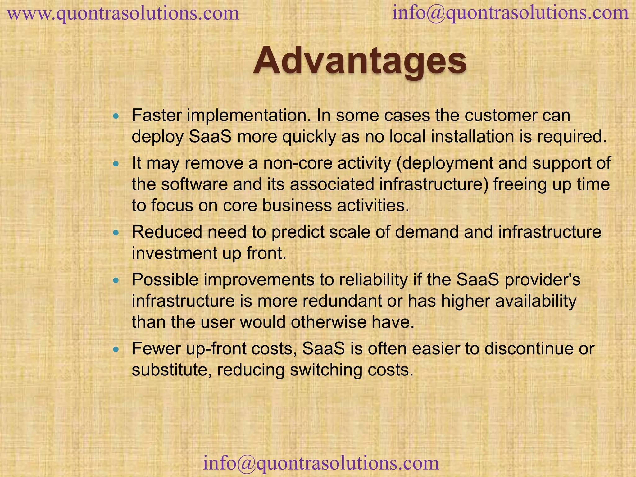 www.quontrasolutions.com info@quontrasolutions.com 
Advantages 
 Faster implementation. In some cases the customer can 
deploy SaaS more quickly as no local installation is required. 
 It may remove a non-core activity (deployment and support of 
the software and its associated infrastructure) freeing up time 
to focus on core business activities. 
 Reduced need to predict scale of demand and infrastructure 
investment up front. 
 Possible improvements to reliability if the SaaS provider's 
infrastructure is more redundant or has higher availability 
than the user would otherwise have. 
 Fewer up-front costs, SaaS is often easier to discontinue or 
substitute, reducing switching costs. 
info@quontrasolutions.com 
 