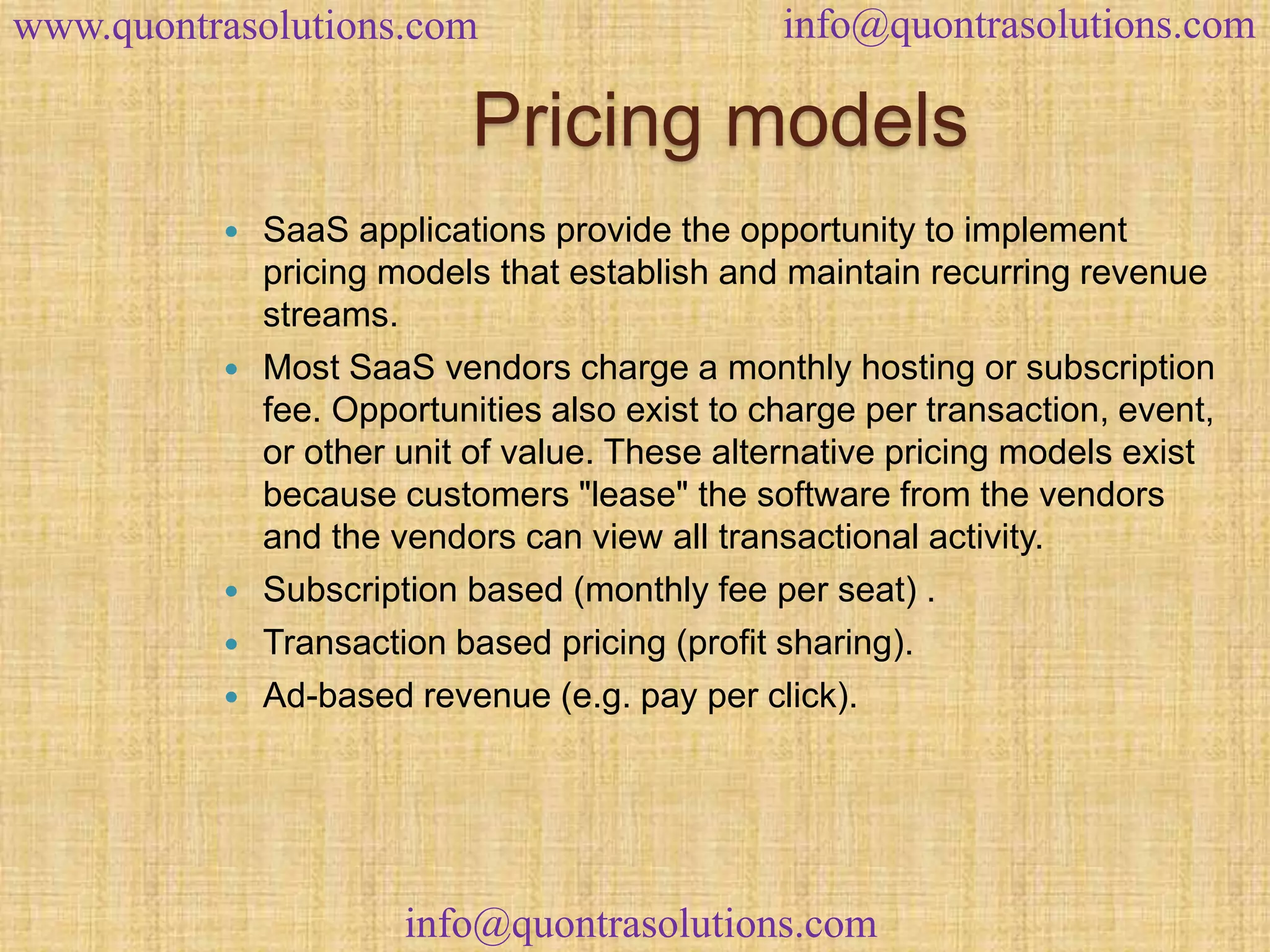 www.quontrasolutions.com info@quontrasolutions.com 
Pricing models 
 SaaS applications provide the opportunity to implement 
pricing models that establish and maintain recurring revenue 
streams. 
 Most SaaS vendors charge a monthly hosting or subscription 
fee. Opportunities also exist to charge per transaction, event, 
or other unit of value. These alternative pricing models exist 
because customers "lease" the software from the vendors 
and the vendors can view all transactional activity. 
 Subscription based (monthly fee per seat) . 
 Transaction based pricing (profit sharing). 
 Ad-based revenue (e.g. pay per click). 
info@quontrasolutions.com 
 