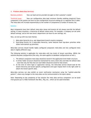 3. Problem (Meta Data Services)

Business problem:      How can SaaS service providers be agile to their customer‟s needs?

Technical cause:       How can configuration data kept minimum thereby enabling simplicity? Every
component in the system can have its own configuration structure ending up in a separate file or table.
The meta-data will increase exponentially as the number of components & number of tenants rise.

Solution

Most components have their default meta-data values and tenants do not always override the default
setting. In many situations, a hierarchy of default values exists. For example, a company can set some
default settings, and at the next level a department can have its own settings, etc.

Now, we end up with two main themes

   1. Meta-data hierarchy (e.g. user-department-branch-country-company)
   2. Overriding Priority (In a meta-data hierarchy, some features have top-down priorities while
      others have bottom-up priorities)

Meta-data services should handle highly configured component meta-data and less configured meta
data in slightly different ways.

The following solution is applicable for meta-data with low levels of tenant overriding. (While the
solution discusses configuration files only, the same applies to database configurations as well.)

   1. The default component meta-data should be stored in the application level folder structure.
   2. A similar folder structure should be maintained for every client who overrides the default data
      - note that only the files that are overridden should be saved for that tenant.
   3. At the time of client login or application startup, the meta-data service should load all the
      tenant hierarchy and tenant specific configuration and super impose them in the right order to
      obtain the tenant-specific data.

Meta-data services can also exhibit an event notification mechanism using the “publish-subscribe
pattern”, where any changes to the meta-data can be communicated to the layers above.

Note: Depending on the complexity of the solution the meta data services component can be build
from ground up or a FOSS framework like Obix, JFig, etc… which can be used/extended.
 