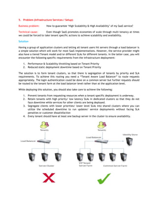 5. Problem (Infrastructure Services / Setup)

Business problem:       How to guarantee „High Scalability & High Availability‟ of my SaaS service?

Technical cause:        Even though SaaS promotes economies of scale through multi tenancy at times
we could be forced to take tenant specific actions to achieve scalability and availability.

Solution

Having a group of application clusters and letting all tenant users hit servers through a load balancer is
a simple solution which will work for most SaaS implementations. However, the service provider might
also have a tiered Tenant model and/or different SLAs for different tenants. In the latter case, you will
encounter the following specific requirements from the infrastructure deployment:

    1. Performance & Scalability throttling based on Tenant Priority
    2. Reduced static deployment downtime based on Tenant Priority

The solution is to form tenant clusters, so that there is segregation of tenants by priority and SLA
requirements. To achieve this routing you need a “Tenant Aware Load Balancer” to route requests
appropriately. The login authentication could be done on a common server but further requests should
be routed to the tenant farm at the load balancer level rather than at the application level.

While deploying this solution, you should also take care to achieve the following:

    1. Prevent tenants from requesting resources when a tenant specific deployment is underway.
    2. Retain tenants with high priority/ low latency SLAs in dedicated clusters so that they do not
       face downtime while services for other clients are being deployed.
    3. Segregate clients with lower priorities/ lower level SLAs into shared clusters where you can
       utilize the scheduled downtime to run updates/ service deployments without facing SLA
       penalties or customer dissatisfaction
    4. Every tenant should have at least one backup server in the cluster to ensure availability.
 