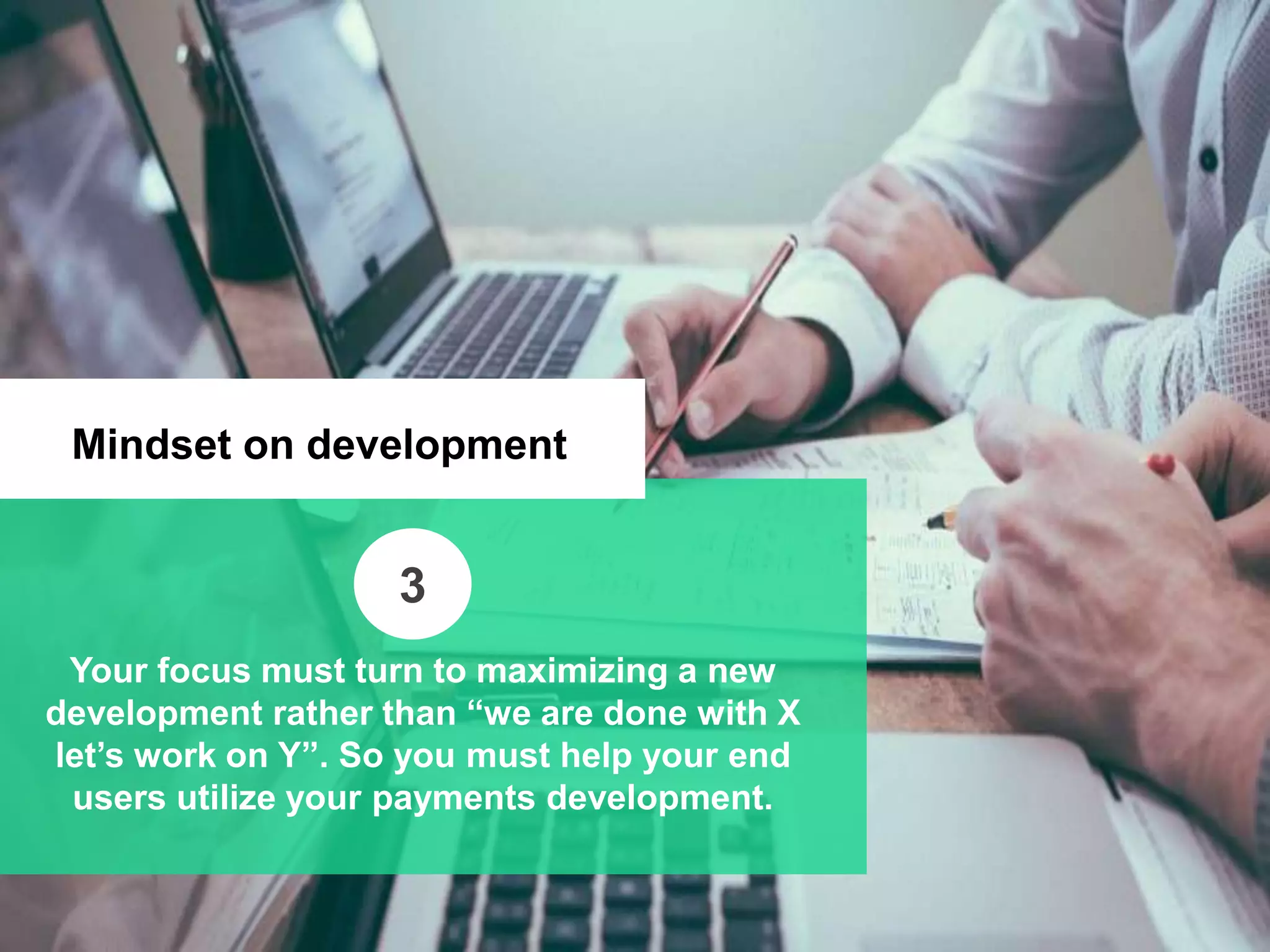 Mindset on development
Your focus must turn to maximizing a new
development rather than “we are done with X
let’s work on Y”. So you must help your end
users utilize your payments development.
3
 