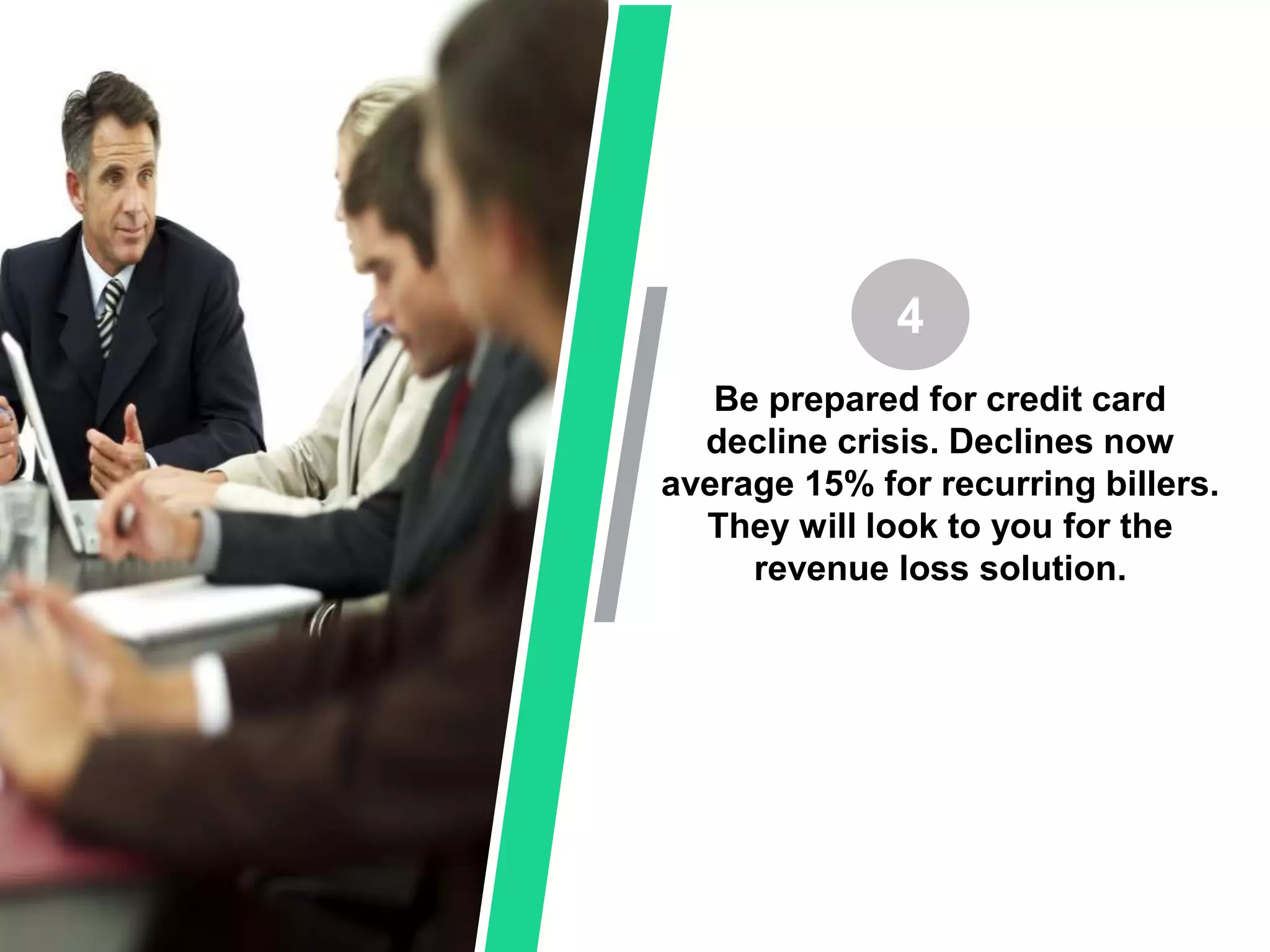Be prepared for credit card
decline crisis. Declines now
average 15% for recurring billers.
They will look to you for the
revenue loss solution.
4
 