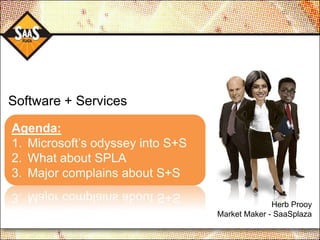 Software + Services

Agenda:
1. Microsoft‟s odyssey into S+S
2. What about SPLA
3. Major complains about S+S

                                                Herb Prooy
                                  Market Maker - SaaSplaza
 