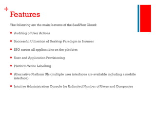 Features The following are the main features of the SaaSPlex Cloud: Auditing of User Actions Successful Utilisation of Desktop Paradigm in Browser SSO across all applications on the platform User and Application Provisioning Platform White Labelling Alternative Platform UIs (multiple user interfaces are available including a mobile interface) Intuitive Administration Console for Unlimited Number of Users and Companies 
