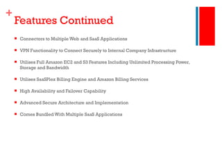 Features Continued Connectors to Multiple Web and SaaS Applications VPN Functionality to Connect Securely to Internal Company Infrastructure Utilises Full Amazon EC2 and S3 Features Including Unlimited Processing Power, Storage and Bandwidth Utilises SaaSPlex Billing Engine and Amazon Billing Services High Availability and Failover Capability Advanced Secure Architecture and Implementation Comes Bundled With Multiple SaaS Applications 