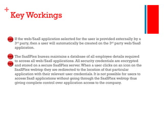Key Workings If the web/SaaS application selected for the user is provided externally by a 3 rd  party, then a user will automatically be created on the 3 rd  party web/SaaS application. The SaaSPlex bureau maintains a database of all employee details required to access all web/SaaS applications. All security credentials are encrypted and stored on a secure SaaSPlex server. When a user clicks on an icon on the SaaSPlex webtop they are redirected to the location of that particular application with their relevant user credentials. It is not possible for users to access SaaS applications without going through the SaaSPlex webtop thus giving complete control over application access to the company. 4 5 6 