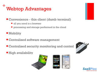 Webtop Advantages Convenience - thin client (dumb terminal) all you need is a browser processing and storage performed in the cloud Mobility Centralised software management  Centralised security monitoring and control High availability 