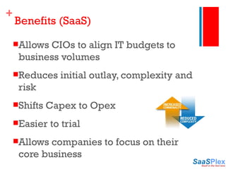 Benefits (SaaS) Allows CIOs to align IT budgets to business volumes Reduces initial outlay, complexity and risk Shifts Capex to Opex Easier to trial Allows companies to focus on their core business 