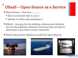 OSaaS – Open Source as a Service Open Source – free but.............. find it and know how to use it deliver it, refine and configure it OSaaS – you pay for the drilling, refining and delivery but not the software (software and your data are free to download is you wish to host it yourself) SaaS is the perfect delivery model for Open Source 