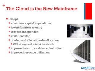The Cloud is the New Mainframe Except: minimises capital expenditure lowers barriers to entry location independent multi-tenanted on-demand allocation/de-allocation CPU, storage and network bandwidth improved security – data centralization improved resource utilisation 